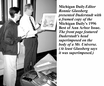Michigan Daily Editor Ronnie Glassberg presented Duderstadt with a framed copy of the Michigan Daily's 1996 Best of Ann Arbor Issue. The front page featured Duderstadt's head superimposed on the body of a Mr. Un iverse. (At least Glassberg </I>said <i>it was superimposed.)
